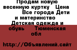 Продам новую весенную куртку › Цена ­ 1 500 - Все города Дети и материнство » Детская одежда и обувь   . Тюменская обл.